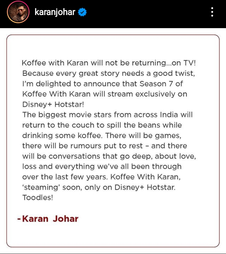 Koffee with Karan will not be returning...on TV! Because every great story needs a good twist, I'm delighted to announce that Season 7 of Koffee With Karan will stream exclusively on Disney+ Hotstar! The biggest movie stars from across India will return to the couch to spill the beans while drinking some koffee. There will be games, there will be rumours put to rest and there will be conversations that go deep, about love, loss and everything we've all been through over the last few years. Koffee With Karan, 'steaming' soon, only on Disney+ Hotstar. Toodles! - Karan Johar