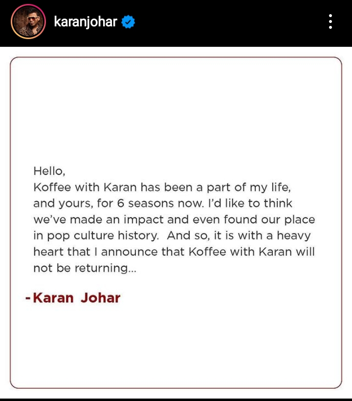 Hello, Koffee with Karan has been a part of my life, and yours, for 6 seasons now. I'd like to think we've made an impact and even found our place in pop culture history. And so, it is with a heavy heart that I announce that Koffee with Karan will not be returning... - Karan Johar