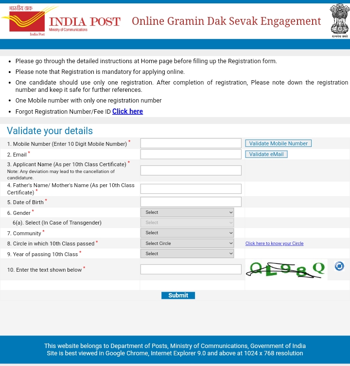भारतीय क INDIA POST Online Gramin Dak Sevak Engagement Ministry of Communications • Please go through the detailed instructions at Home page before filling up the Registration form. • Please note that Registration is mandatory for applying online. • One candidate should use only one registration. After completion of registration, Please note down the registration number and keep it safe for further references. • One Mobile number with only one registration number • Forgot Registration Number/Fee ID Click here Validate your details 1. Mobile Number (Enter 10 Digit Mobile Number) Validate Mobile Number 2. Email* Validate eMail 3. Applicant Name (As per 10th Class Certificate) Note: Any deviation may lead to the cancellation of candidature 4. Father's Name/ Mother's Name (As per 10th Class Certificate) 5. Date of Birth 6. Gender Select 6(a). Select (In Case of Transgender) Select Select 7. Community 8. Circle in which 10th Class passed* Select Circle 9. Year of passing 10th Class Select Click here to know your Circle 10. Enter the text shown below Submit This website belongs to Department of Posts, Ministry of Communications, Government of India Site is best viewed in Google Chrome, Internet Explorer 9.0 and above at 1024 x 768 resolution