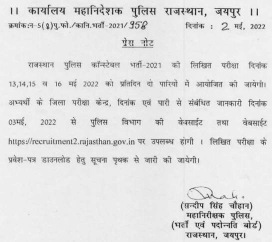 कार्यालय महानिदेशक पुलिस राजस्थान, जयपुर || क्रमांक:न-5 (8) पु. फो. / कानि भर्ती 2021/958 दिनांक : 2 मई, 2022 प्रेस नोट राजस्थान पुलिस कॉन्स्टेबल भर्ती-2021 की लिखित परीक्षा दिनांक 13,14,15 व 16 मई 2022 को प्रतिदिन दो पारियों में आयोजित की जायेगी। अभ्यर्थी के जिला परीक्षा केन्द्र, दिनांक एवं पारी से संबंधित जानकारी दिनांक 03 मई, 2022 से पुलिस विभाग की वेबसाईट तथा वेबसाईट https://recruitment2.rajasthan.gov.in पर उपलब्ध होगी। लिखित परीक्षा के प्रवेश पत्र डाउनलोड हेतु सूचना पृथक से जारी की जायेगी।